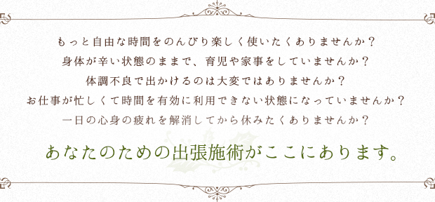 もっと自由な時間をのんびり楽しく使いたくありませんか? 身体が辛い状態のままで、育児や家事をしていませんか? 体調不良で出かけるのは大変ではありませんか? お仕事が忙しくて時間を有効に利用できない状態になっていませんか? 一日の心身の疲れを解消してから休みたくありませんか? あなたのための出張施術がここにあります。