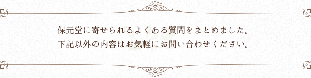 保元堂に寄せられるよくある質問をまとめました。 下記以外の内容はお気軽にお問い合わせください。