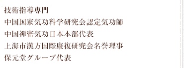 技術指導専門 中国国家気功科学研究会認定高級気功師 中国禅密気功日本本部代表 上海市漢方国際康復研究会名誉理事 保元堂グループ代表
