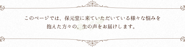 このページでは、保元堂に来ていただいている様々な悩みを抱えた方々の、生の声をお届けします。